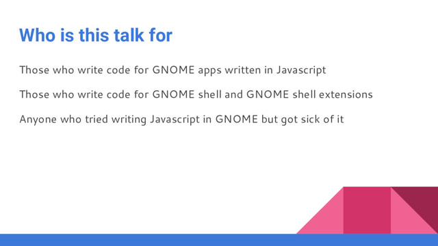 Who is this talk for
Those who write code for GNOME apps written in Javascript
Those who write code for GNOME shell and GNOME shell extensions
Anyone who tried writing Javascript in GNOME but got sick of it
