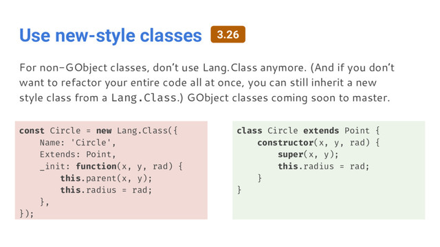 Use new-style classes
const Circle = new Lang.Class({
Name: 'Circle',
Extends: Point,
_init: function(x, y, rad) {
this.parent(x, y);
this.radius = rad;
},
});
class Circle extends Point {
constructor(x, y, rad) {
super(x, y);
this.radius = rad;
}
}
For non-GObject classes, don’t use Lang.Class anymore. (And if you don’t
want to refactor your entire code all at once, you can still inherit a new
style class from a Lang.Class.) GObject classes coming soon to master.
3.26
