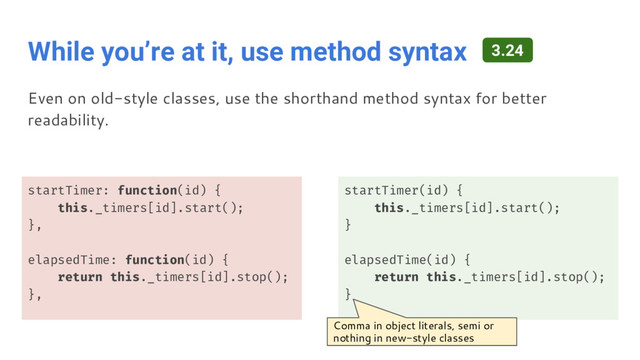 While you’re at it, use method syntax
startTimer: function(id) {
this._timers[id].start();
},
elapsedTime: function(id) {
return this._timers[id].stop();
},
startTimer(id) {
this._timers[id].start();
}
elapsedTime(id) {
return this._timers[id].stop();
}
Even on old-style classes, use the shorthand method syntax for better
readability.
3.24
Comma in object literals, semi or
nothing in new-style classes
