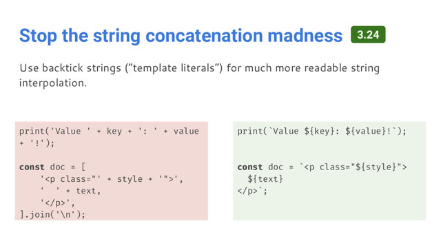 Stop the string concatenation madness
print('Value ' + key + ': ' + value
+ '!');
const doc = [
'<p class="' + style + '">',
' ' + text,
'</p>',
].join('\n');
print(`Value ${key}: ${value}!`);
const doc = `<p class="${style}">
${text}
</p>`;
Use backtick strings (“template literals”) for much more readable string
interpolation.
3.24
