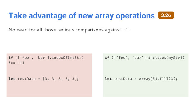 Take advantage of new array operations
if (['foo', 'bar'].indexOf(myStr)
!== -1)
let testData = [3, 3, 3, 3, 3];
if (['foo', 'bar'].includes(myStr))
let testData = Array(5).fill(3);
No need for all those tedious comparisons against -1.
3.26
