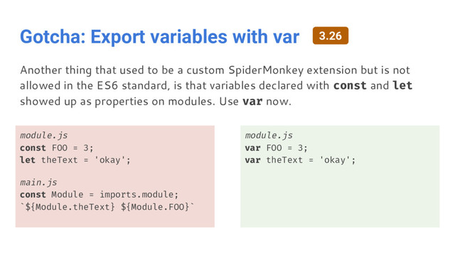 Gotcha: Export variables with var
module.js
const FOO = 3;
let theText = 'okay';
main.js
const Module = imports.module;
`${Module.theText} ${Module.FOO}`
module.js
var FOO = 3;
var theText = 'okay';
Another thing that used to be a custom SpiderMonkey extension but is not
allowed in the ES6 standard, is that variables declared with const and let
showed up as properties on modules. Use var now.
3.26

