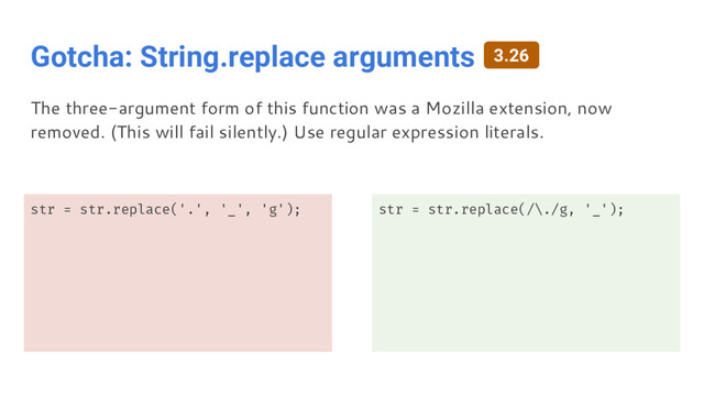 Gotcha: String.replace arguments
str = str.replace('.', '_', 'g'); str = str.replace(/\./g, '_');
The three-argument form of this function was a Mozilla extension, now
removed. (This will fail silently.) Use regular expression literals.
3.26
