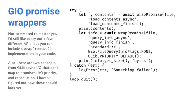 GIO promise
wrappers
Not committed to master yet.
I'd still like to try out a few
different APIs, but you can
include a wrapPromise()
implementation in your code.
Also, there are two concepts
from GLib async I/O that don't
map to promises: I/O priority,
and cancellation. I haven't
figured out how these should
look yet.
try {
let [, contents] = await wrapPromise(file,
'load_contents_async',
'load_contents_finish');
print(contents);
let info = await wrapPromise(file,
'query_info_async',
'query_info_finish',
'standard::*',
Gio.FileQueryInfoFlags.NONE,
GLib.PRIORITY_DEFAULT);
print(info.get_size(), 'bytes');
} catch (err) {
logError(err, 'Something failed');
}
loop.quit();
