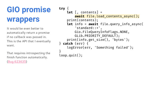 GIO promise
wrappers
It would be even better to
automatically return a promise
if no callback was passed in.
This is the API that I eventually
want.
That requires introspecting the
finish function automatically.
(Bug 623635)
try {
let [, contents] =
await file.load_contents_async();
print(contents);
let info = await file.query_info_async(
'standard::*',
Gio.FileQueryInfoFlags.NONE,
GLib.PRIORITY_DEFAULT);
print(info.get_size(), 'bytes');
} catch (err) {
logError(err, 'Something failed');
}
loop.quit();
