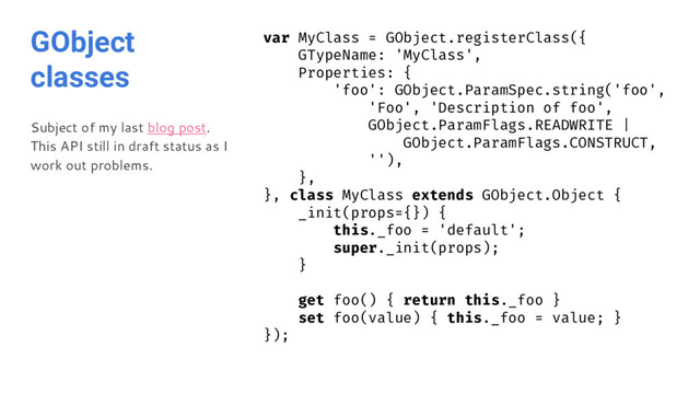 GObject
classes
Subject of my last blog post.
This API still in draft status as I
work out problems.
var MyClass = GObject.registerClass({
GTypeName: 'MyClass',
Properties: {
'foo': GObject.ParamSpec.string('foo',
'Foo', 'Description of foo',
GObject.ParamFlags.READWRITE |
GObject.ParamFlags.CONSTRUCT,
''),
},
}, class MyClass extends GObject.Object {
_init(props={}) {
this._foo = 'default';
super._init(props);
}
get foo() { return this._foo }
set foo(value) { this._foo = value; }
});
