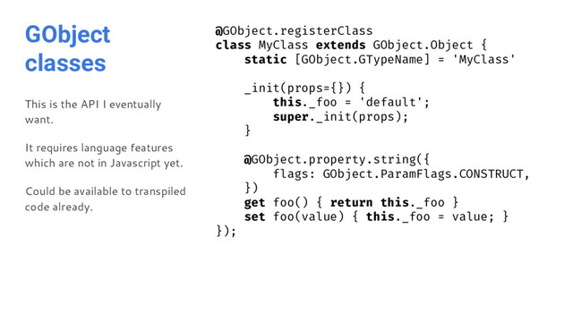 GObject
classes
This is the API I eventually
want.
It requires language features
which are not in Javascript yet.
Could be available to transpiled
code already.
@GObject.registerClass
class MyClass extends GObject.Object {
static [GObject.GTypeName] = 'MyClass'
_init(props={}) {
this._foo = 'default';
super._init(props);
}
@GObject.property.string({
flags: GObject.ParamFlags.CONSTRUCT,
})
get foo() { return this._foo }
set foo(value) { this._foo = value; }
});

