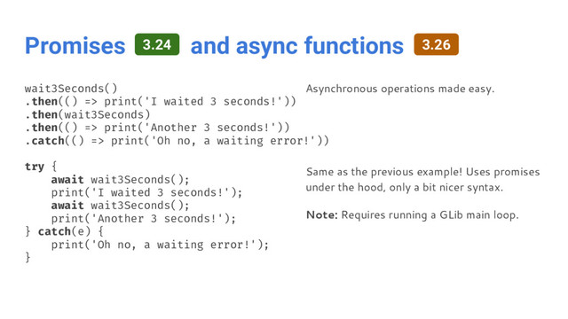 Promises and async functions
wait3Seconds()
.then(() => print('I waited 3 seconds!'))
.then(wait3Seconds)
.then(() => print('Another 3 seconds!'))
.catch(() => print('Oh no, a waiting error!'))
try {
await wait3Seconds();
print('I waited 3 seconds!');
await wait3Seconds();
print('Another 3 seconds!');
} catch(e) {
print('Oh no, a waiting error!');
}
Asynchronous operations made easy.
Same as the previous example! Uses promises
under the hood, only a bit nicer syntax.
Note: Requires running a GLib main loop.
3.24 3.26
