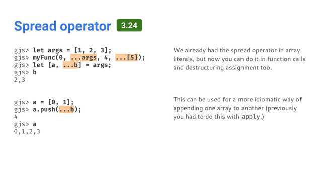 Spread operator
gjs> let args = [1, 2, 3];
gjs> myFunc(0, ...args, 4, ...[5]);
gjs> let [a, ...b] = args;
gjs> b
2,3
gjs> a = [0, 1];
gjs> a.push(...b);
4
gjs> a
0,1,2,3
We already had the spread operator in array
literals, but now you can do it in function calls
and destructuring assignment too.
This can be used for a more idiomatic way of
appending one array to another (previously
you had to do this with apply.)
3.24
