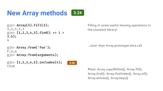 New Array methods
gjs> Array(5).fill(3);
3,3,3,3,3
gjs> [1,2,3,4,5].find(i => i >
3.5);
4
gjs> Array.from('foo');
F,o,o
gjs> Array.from(arguments);
gjs> [1,2,3,4,5].includes(4);
true
Filling in some useful missing operations in
the standard library!
...nicer than Array.prototype.slice.call
More: Array.copyWithin(), Array.fill(),
Array.find(), Array.findIndex(), Array.of(),
Array.entries(), Array.keys()
3.26
3.24
