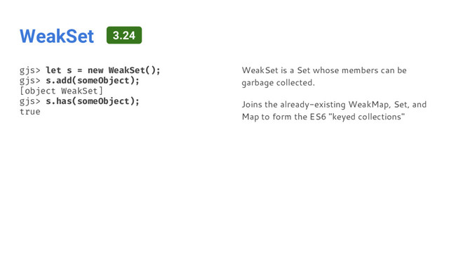 WeakSet
gjs> let s = new WeakSet();
gjs> s.add(someObject);
[object WeakSet]
gjs> s.has(someObject);
true
WeakSet is a Set whose members can be
garbage collected.
Joins the already-existing WeakMap, Set, and
Map to form the ES6 "keyed collections"
3.24
