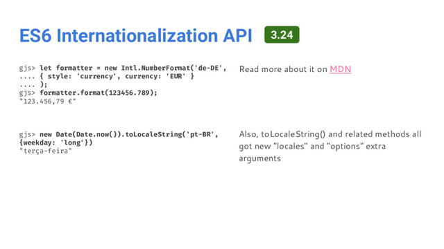 ES6 Internationalization API
gjs> let formatter = new Intl.NumberFormat('de-DE',
.... { style: 'currency', currency: 'EUR' }
.... );
gjs> formatter.format(123456.789);
"123.456,79 €"
gjs> new Date(Date.now()).toLocaleString('pt-BR',
{weekday: 'long'})
"terça-feira"
Read more about it on MDN
Also, toLocaleString() and related methods all
got new "locales" and "options" extra
arguments
3.24
