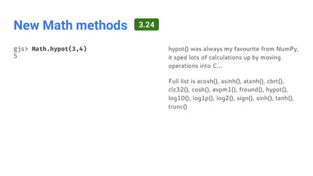 New Math methods
gjs> Math.hypot(3,4)
5
hypot() was always my favourite from NumPy,
it sped lots of calculations up by moving
operations into C…
Full list is acosh(), asinh(), atanh(), cbrt(),
clz32(), cosh(), expm1(), fround(), hypot(),
log10(), log1p(), log2(), sign(), sinh(), tanh(),
trunc()
3.24
