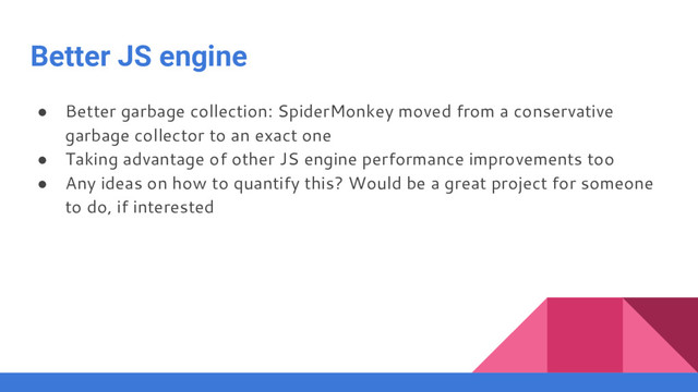 Better JS engine
● Better garbage collection: SpiderMonkey moved from a conservative
garbage collector to an exact one
● Taking advantage of other JS engine performance improvements too
● Any ideas on how to quantify this? Would be a great project for someone
to do, if interested
