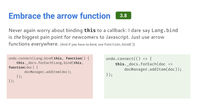 Embrace the arrow function
undo.connect(Lang.bind(this, function() {
this._docs.forEach(Lang.bind(this,
function(doc) {
docManager.addItem(doc);
});
});
undo.connect(() => {
this._docs.forEach(doc =>
docManager.addItem(doc));
});
Never again worry about binding this to a callback: I dare say Lang.bind
is the biggest pain point for newcomers to Javascript. Just use arrow
functions everywhere. (And if you have to bind, use Function.bind())
3.8
