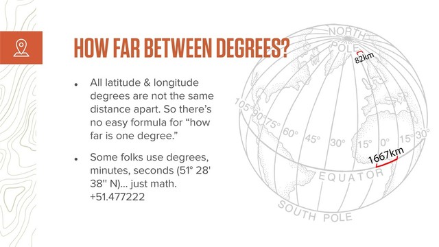 HOW FAR BETWEEN DEGREES?
• All latitude & longitude
degrees are not the same
distance apart. So there’s
no easy formula for “how
far is one degree.”
• Some folks use degrees,
minutes, seconds (51° 28'
38'' N)… just math.
+51.477222
