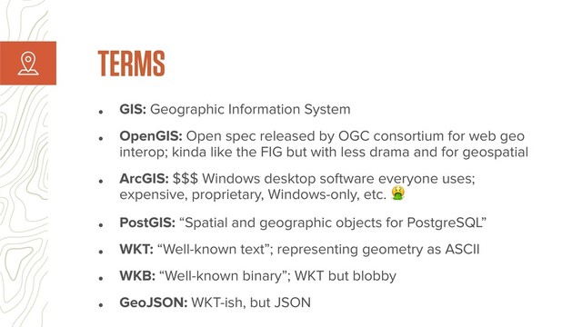 • GIS: Geographic Information System
• OpenGIS: Open spec released by OGC consortium for web geo
interop; kinda like the FIG but with less drama and for geospatial
• ArcGIS: $$$ Windows desktop software everyone uses;
expensive, proprietary, Windows-only, etc. 
• PostGIS: “Spatial and geographic objects for PostgreSQL”
• WKT: “Well-known text”; representing geometry as ASCII
• WKB: “Well-known binary”; WKT but blobby
• GeoJSON: WKT-ish, but JSON
TERMS
