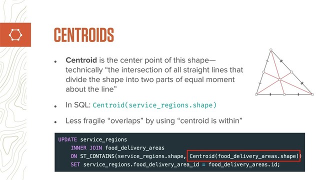 • Centroid is the center point of this shape—
technically “the intersection of all straight lines that
divide the shape into two parts of equal moment
about the line”
• In SQL: Centroid(service_regions.shape)
• Less fragile “overlaps” by using “centroid is within”
CENTROIDS
