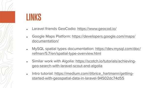• Laravel friends GeoCodio: https://www.geocod.io/
• Google Maps Platform: https://developers.google.com/maps/
documentation/
• MySQL spatial types documentation: https://dev.mysql.com/doc/
refman/5.7/en/spatial-type-overview.html
• Similar work with Algolia: https://scotch.io/tutorials/achieving-
geo-search-with-laravel-scout-and-algolia
• Intro tutorial: https://medium.com/@brice_hartmann/getting-
started-with-geospatial-data-in-laravel-94502dc74d55
LINKS
