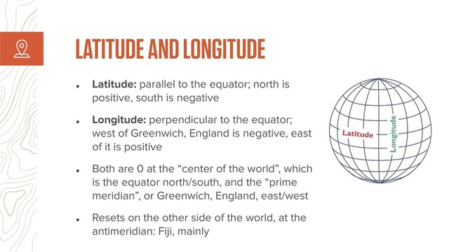 • Latitude: parallel to the equator; north is
positive, south is negative
• Longitude: perpendicular to the equator;
west of Greenwich, England is negative, east
of it is positive
• Both are 0 at the “center of the world”, which
is the equator north/south, and the “prime
meridian”, or Greenwich, England, east/west
• Resets on the other side of the world, at the
antimeridian: Fiji, mainly
LATITUDE AND LONGITUDE
