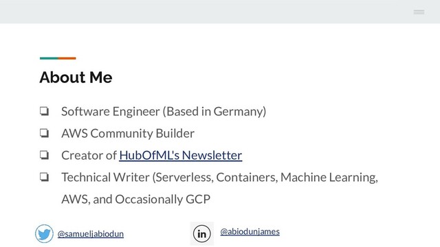 About Me
❏ Software Engineer (Based in Germany)
❏ AWS Community Builder
❏ Creator of HubOfML's Newsletter
❏ Technical Writer (Serverless, Containers, Machine Learning,
AWS, and Occasionally GCP
@samueljabiodun @abiodunjames
