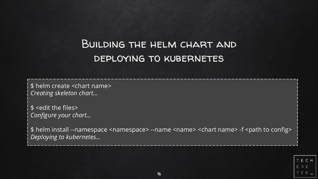 Building the helm chart and
deploying to kubernetes
16
$ helm create 
Creating skeleton chart...
$ 
Configure your chart...
$ helm install --namespace  --name   -f 
Deploying to kubernetes...
