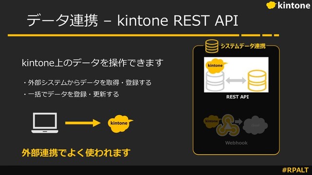 #RPALT
データ連携 – kintone REST API
Webhook
REST API
システムデータ連携
kintone上のデータを操作できます
・外部システムからデータを取得・登録する
・⼀括でデータを登録・更新する
外部連携でよく使われます
