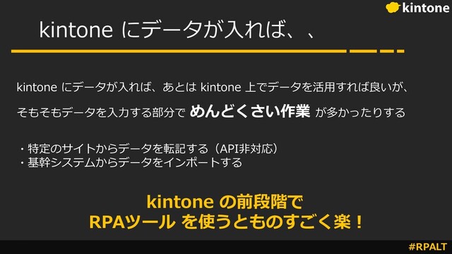 #RPALT
kintone にデータが⼊れば、、
kintone にデータが⼊れば、あとは kintone 上でデータを活⽤すれば良いが、
そもそもデータを⼊⼒する部分で めんどくさい作業 が多かったりする
・特定のサイトからデータを転記する（API⾮対応）
・基幹システムからデータをインポートする
kintone の前段階で
RPAツール を使うとものすごく楽︕
