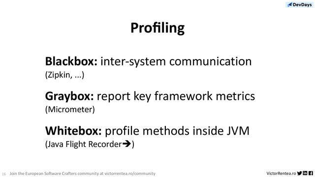 16 VictorRentea.ro
Join the European So;ware Cra;ers community at victorrentea.ro/community
Proﬁling
Blackbox: inter-system communication
(Zipkin, ...)
Graybox: report key framework metrics
(Micrometer)
Whitebox: profile methods inside JVM
(Java Flight Recorderè)
