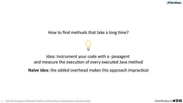 17 VictorRentea.ro
Join the European Software Crafters community at victorrentea.ro/community
How to ﬁnd methods that take a long Dme?
💡
Idea: Instrument your code with a -javaagent
and measure the execuDon of every executed Java method
Naive idea: the added overhead makes this approach impracDcal

