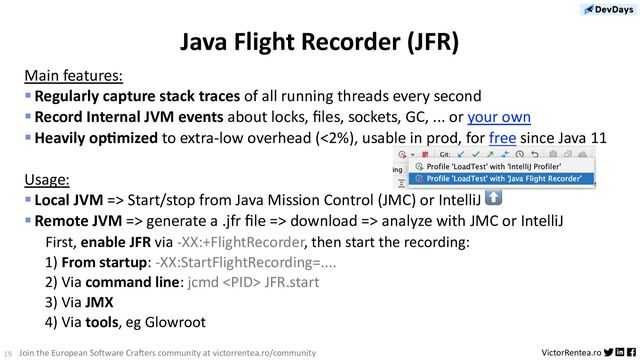 19 VictorRentea.ro
Join the European Software Crafters community at victorrentea.ro/community
Java Flight Recorder (JFR)
Main features:
§Regularly capture stack traces of all running threads every second
§Record Internal JVM events about locks, ﬁles, sockets, GC, ... or your own
§Heavily op9mized to extra-low overhead (<2%), usable in prod, for free since Java 11
Usage:
§Local JVM => Start/stop from Java Mission Control (JMC) or IntelliJ ⬆
§Remote JVM => generate a .jfr ﬁle => download => analyze with JMC or IntelliJ
First, enable JFR via -XX:+FlightRecorder, then start the recording:
1) From startup: -XX:StartFlightRecording=....
2) Via command line: jcmd  JFR.start
3) Via JMX
4) Via tools, eg Glowroot
