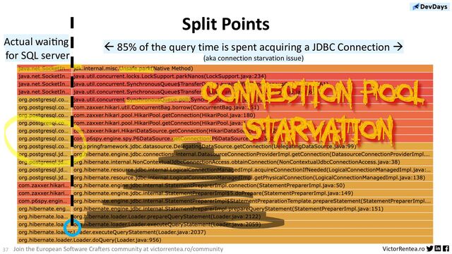 37 VictorRentea.ro
Join the European Software Crafters community at victorrentea.ro/community
Split Points
ß 85% of the query time is spent acquiring a JDBC Connection à
(aka connection starvation issue)
Actual waiDng
for SQL server
Connection Pool
Starvation
