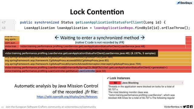 40 VictorRentea.ro
Join the European Software Crafters community at victorrentea.ro/community
Lock ContenSon
AutomaDc analysis by Java Mission Control
of the recorded .jfr ﬁle:
hAps://wiki.openjdk.org/display/jmc/Releases
ß WaiDng to enter a synchronized method à
(naEve C code is not recorded by JFR)
