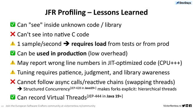 44 VictorRentea.ro
Join the European Software Crafters community at victorrentea.ro/community
JFR Proﬁling – Lessons Learned
✅ Can "see" inside unknown code / library
❌ Can't see into na>ve C code
⚠ 1 sample/second è requires load from tests or from prod
✅ Can be used in produc/on (low overhead)
⚠ May report wrong line numbers in JIT-op>mized code (CPU+++)
⚠ Tuning requires pa>ence, judgment, and library awareness
❌ Cannot follow async calls/reac>ve chains (swapping threads)
è Structured Concurrency[JEP-428 in Java19+] makes forks explicit: hierarchical threads
✅ Can record Virtual Threads[JEP-444 in Java 19+]
