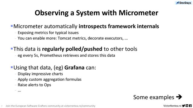 7 VictorRentea.ro
Join the European Software Crafters community at victorrentea.ro/community
§Micrometer automatically introspects framework internals
- Exposing metrics for typical issues
- You can enable more: Tomcat metrics, decorate executors, ...
§This data is regularly polled/pushed to other tools
- eg every 5s, Prometheus retrieves and stores this data
§Using that data, (eg) Grafana can:
- Display impressive charts
- Apply custom aggregation formulas
- Raise alerts to Ops
- ...
Some examples è
Observing a System with Micrometer

