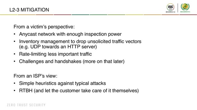 L2-3 MITIGATION
From a victim’s perspective:
• Anycast network with enough inspection power
• Inventory management to drop unsolicited traffic vectors
(e.g. UDP towards an HTTP server)
• Rate-limiting less important traffic
• Challenges and handshakes (more on that later)
From an ISP’s view:
• Simple heuristics against typical attacks
• RTBH (and let the customer take care of it themselves)
