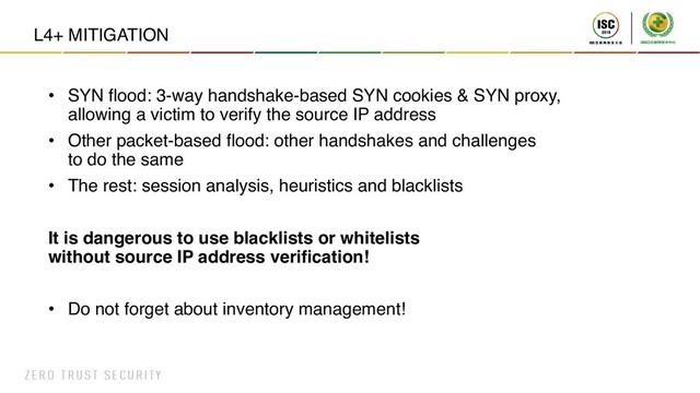 L4+ MITIGATION
• SYN flood: 3-way handshake-based SYN cookies & SYN proxy,
allowing a victim to verify the source IP address
• Other packet-based flood: other handshakes and challenges
to do the same
• The rest: session analysis, heuristics and blacklists
It is dangerous to use blacklists or whitelists
without source IP address verification!
• Do not forget about inventory management!

