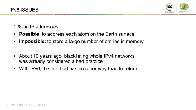 IPv6 ISSUES
128-bit IP addresses
• Possible: to address each atom on the Earth surface
• Impossible: to store a large number of entries in memory
• About 10 years ago, blacklisting whole IPv4 networks
was already considered a bad practice
• With IPv6, this method has no other way than to return
