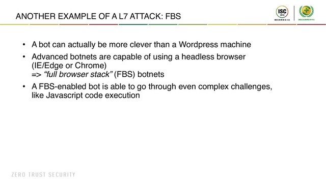 ANOTHER EXAMPLE OF A L7 ATTACK: FBS
• A bot can actually be more clever than a Wordpress machine
• Advanced botnets are capable of using a headless browser
(IE/Edge or Chrome)
=> “full browser stack” (FBS) botnets
• A FBS-enabled bot is able to go through even complex challenges,
like Javascript code execution
