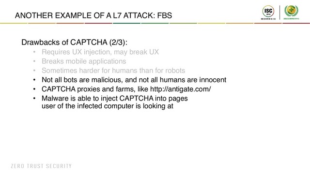 ANOTHER EXAMPLE OF A L7 ATTACK: FBS
Drawbacks of CAPTCHA (2/3):
• Requires UX injection, may break UX
• Breaks mobile applications
• Sometimes harder for humans than for robots
• Not all bots are malicious, and not all humans are innocent
• CAPTCHA proxies and farms, like http://antigate.com/
• Malware is able to inject CAPTCHA into pages
user of the infected computer is looking at
