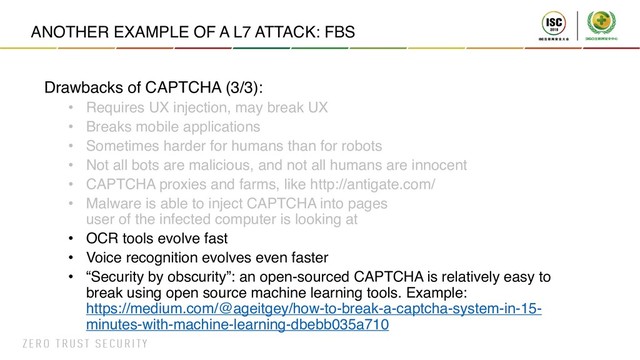 ANOTHER EXAMPLE OF A L7 ATTACK: FBS
Drawbacks of CAPTCHA (3/3):
• Requires UX injection, may break UX
• Breaks mobile applications
• Sometimes harder for humans than for robots
• Not all bots are malicious, and not all humans are innocent
• CAPTCHA proxies and farms, like http://antigate.com/
• Malware is able to inject CAPTCHA into pages
user of the infected computer is looking at
• OCR tools evolve fast
• Voice recognition evolves even faster
• “Security by obscurity”: an open-sourced CAPTCHA is relatively easy to
break using open source machine learning tools. Example:
https://medium.com/@ageitgey/how-to-break-a-captcha-system-in-15-
minutes-with-machine-learning-dbebb035a710
