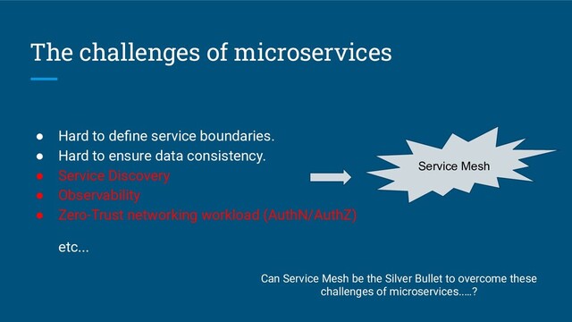 The challenges of microservices
● Hard to deﬁne service boundaries.
● Hard to ensure data consistency.
● Service Discovery
● Observability
● Zero-Trust networking workload (AuthN/AuthZ)
etc...
Service Mesh
Can Service Mesh be the Silver Bullet to overcome these
challenges of microservices..…?
