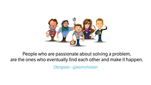 People who are passionate about solving a problem,
are the ones who eventually find each other and make it happen.
Obrigado - @karinchristen
