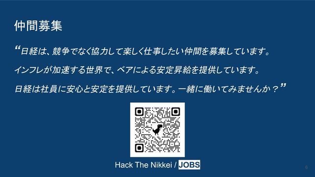 仲間募集
“日経は、競争でなく協力して楽しく仕事したい仲間を募集しています。
インフレが加速する世界で、ベアによる安定昇給を提供しています。
日経は社員に安心と安定を提供しています。一緒に働いてみませんか？”
6
Hack The Nikkei / JOBS
