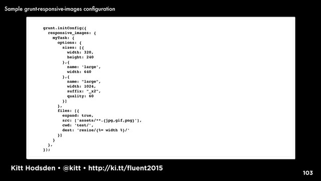 Kitt Hodsden • @kitt • http://ki.tt/fluent2015
103
grunt.initConfig({
responsive_images: {
myTask: {
options: {
sizes: [{
width: 320,
height: 240
},{
name: 'large',
width: 640
},{
name: "large",
width: 1024,
suffix: "_x2",
quality: 60
}]
},
files: [{
expand: true,
src: ['assets/**.{jpg,gif,png}'],
cwd: 'test/',
dest: 'resize/{%= width %}/'
}]
}
},
});
Sample grunt-responsive-images conﬁguration
