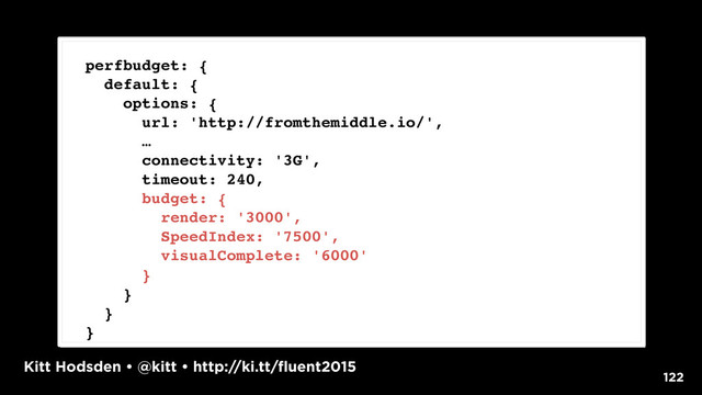 Kitt Hodsden • @kitt • http://ki.tt/fluent2015
122
perfbudget: {
default: {
options: {
url: 'http://fromthemiddle.io/',
…
connectivity: '3G',
timeout: 240,
budget: {
render: '3000',
SpeedIndex: '7500',
visualComplete: '6000'
}
}
}
}
