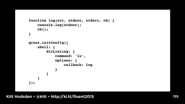 Kitt Hodsden • @kitt • http://ki.tt/fluent2015 135
function log(err, stdout, stderr, cb) {
console.log(stdout);
cb();
}
grunt.initConfig({
shell: {
dirListing: {
command: 'ls',
options: {
callback: log
}
}
}
});
