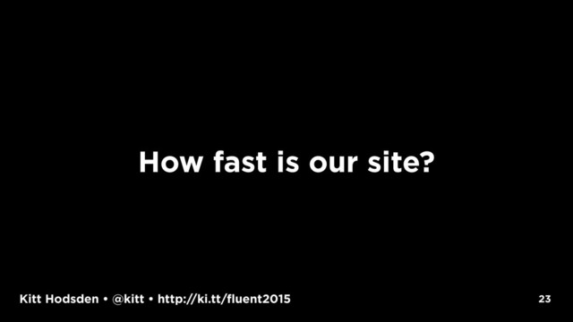 Kitt Hodsden • @kitt • http://ki.tt/fluent2015 23
How fast is our site?
