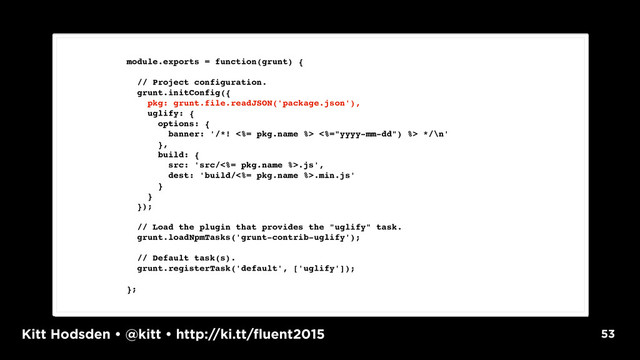 Kitt Hodsden • @kitt • http://ki.tt/fluent2015 53
module.exports = function(grunt) {
// Project configuration.
grunt.initConfig({
pkg: grunt.file.readJSON('package.json'),
uglify: {
options: {
banner: '/*! <%= pkg.name %> <%="yyyy-mm-dd") %> */\n'
},
build: {
src: 'src/<%= pkg.name %>.js',
dest: 'build/<%= pkg.name %>.min.js'
}
}
});
// Load the plugin that provides the "uglify" task.
grunt.loadNpmTasks('grunt-contrib-uglify');
// Default task(s).
grunt.registerTask('default', ['uglify']);
};
