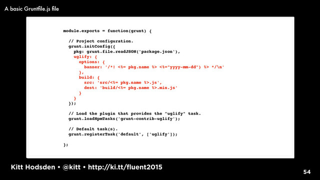 Kitt Hodsden • @kitt • http://ki.tt/fluent2015
54
module.exports = function(grunt) {
// Project configuration.
grunt.initConfig({
pkg: grunt.file.readJSON('package.json'),
uglify: {
options: {
banner: '/*! <%= pkg.name %> <%="yyyy-mm-dd") %> */\n'
},
build: {
src: 'src/<%= pkg.name %>.js',
dest: 'build/<%= pkg.name %>.min.js'
}
}
});
// Load the plugin that provides the "uglify" task.
grunt.loadNpmTasks('grunt-contrib-uglify');
// Default task(s).
grunt.registerTask('default', ['uglify']);
};
A basic Gruntﬁle.js ﬁle
